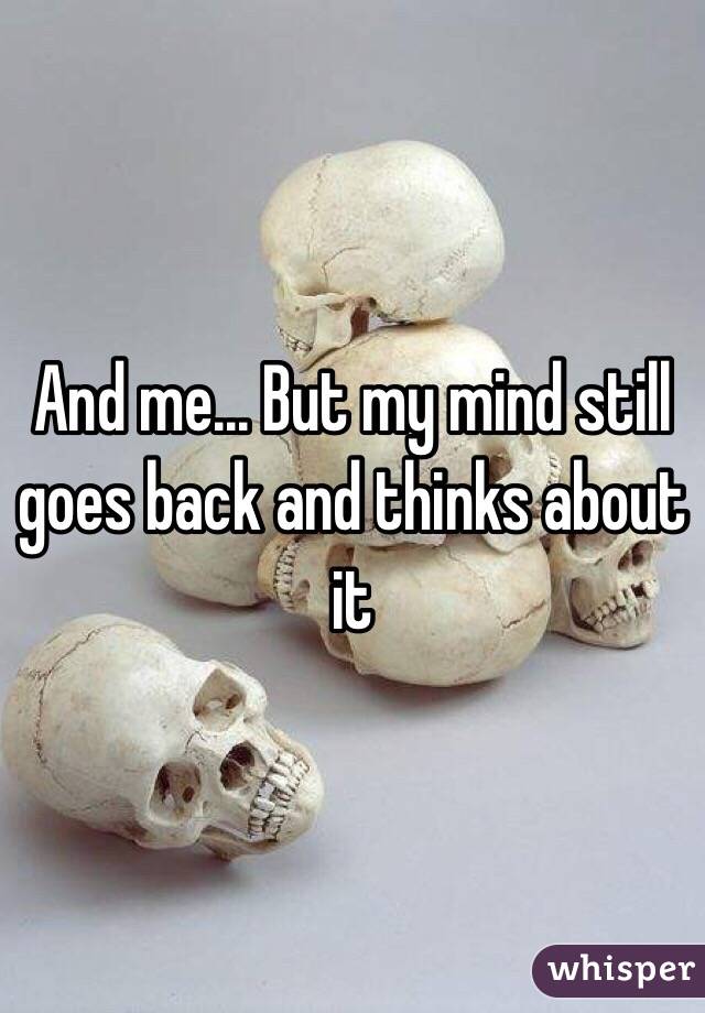 And me... But my mind still goes back and thinks about it 