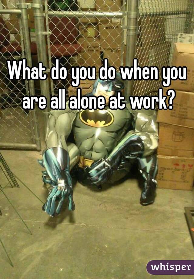 What do you do when you are all alone at work?
