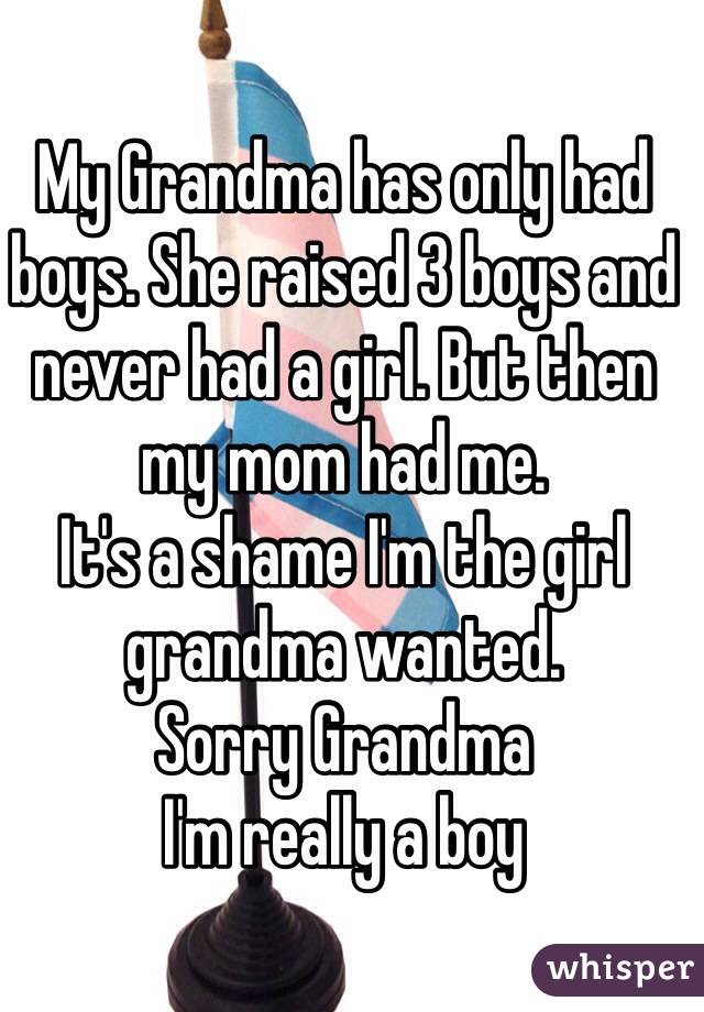 My Grandma has only had boys. She raised 3 boys and never had a girl. But then my mom had me.
It's a shame I'm the girl grandma wanted.
Sorry Grandma
I'm really a boy