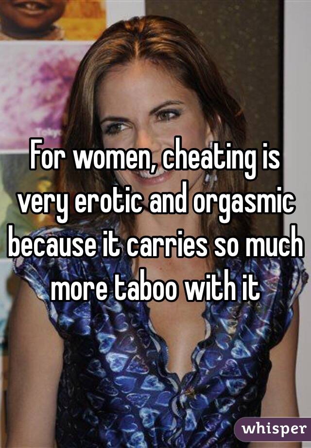For women, cheating is very erotic and orgasmic because it carries so much more taboo with it  