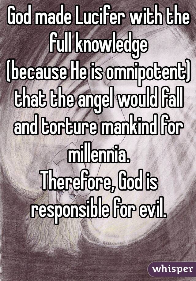 God made Lucifer with the full knowledge 
(because He is omnipotent)
that the angel would fall and torture mankind for millennia.
Therefore, God is responsible for evil.