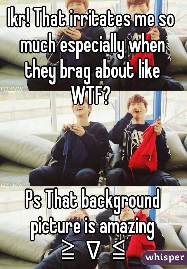 Ikr! That irritates me so much especially when they brag about like WTF? 



 Ps That background picture is amazing ≧∇≦