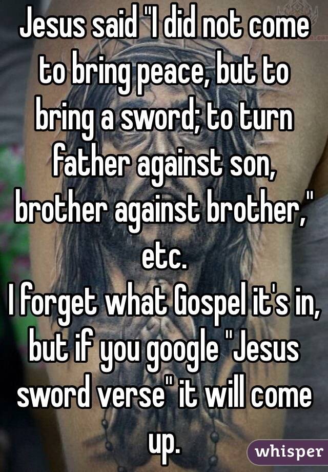 Jesus said "I did not come to bring peace, but to bring a sword; to turn father against son, brother against brother," etc.
I forget what Gospel it's in, but if you google "Jesus sword verse" it will come up.