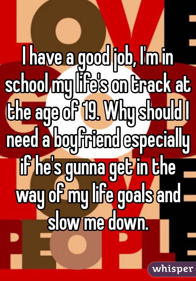 I have a good job, I'm in school my life's on track at the age of 19. Why should I need a boyfriend especially if he's gunna get in the way of my life goals and slow me down. 