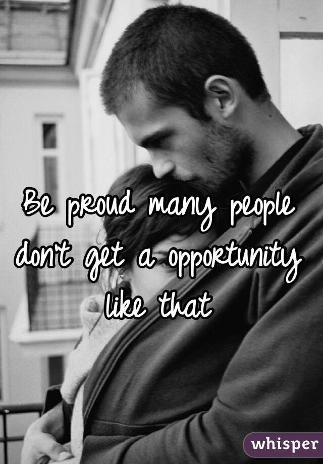 Be proud many people don't get a opportunity like that 
