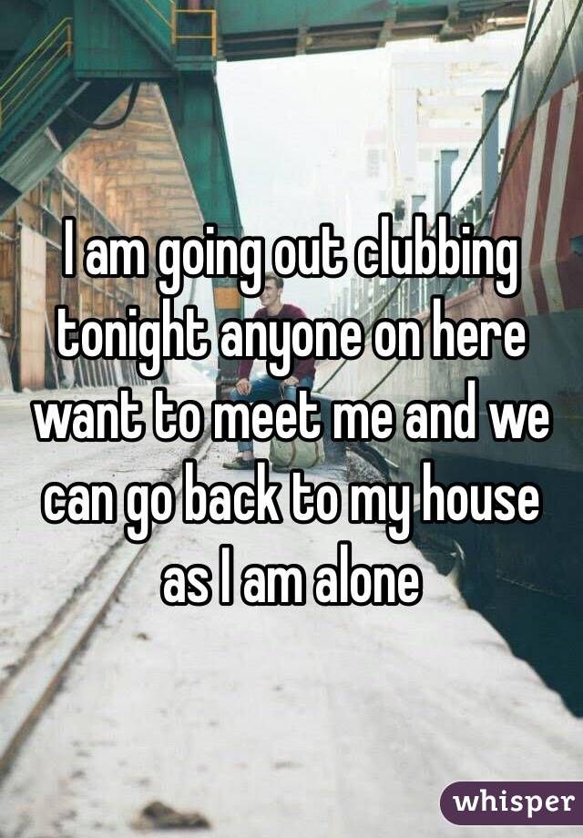 I am going out clubbing tonight anyone on here want to meet me and we can go back to my house as I am alone