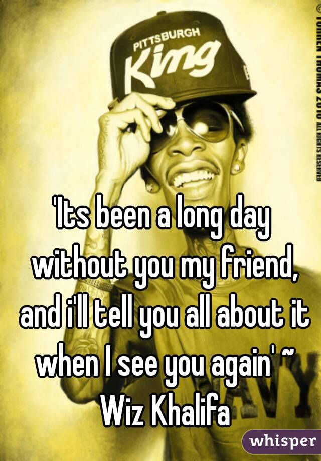 'Its been a long day without you my friend, and i'll tell you all about it when I see you again' ~ Wiz Khalifa