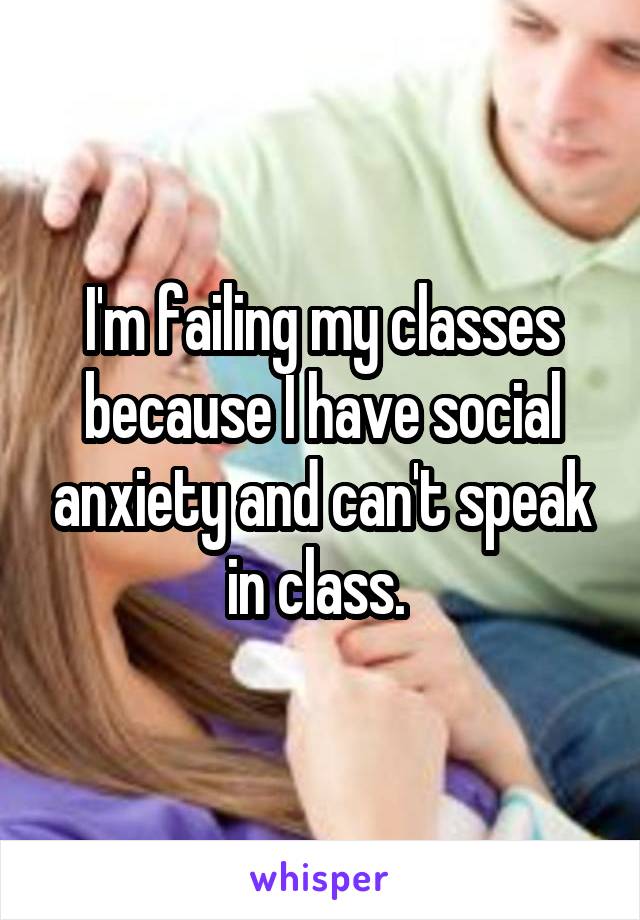 I'm failing my classes because I have social anxiety and can't speak in class. 
