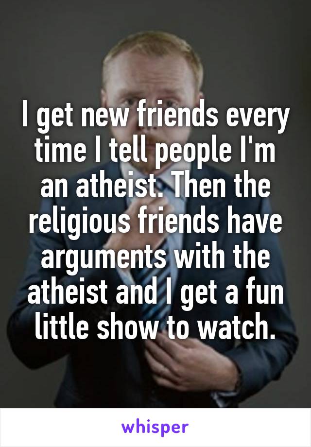 I get new friends every time I tell people I'm an atheist. Then the religious friends have arguments with the atheist and I get a fun little show to watch.