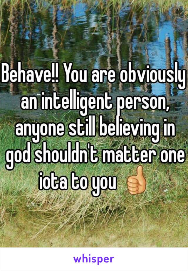 Behave!! You are obviously an intelligent person, anyone still believing in god shouldn't matter one iota to you 👍