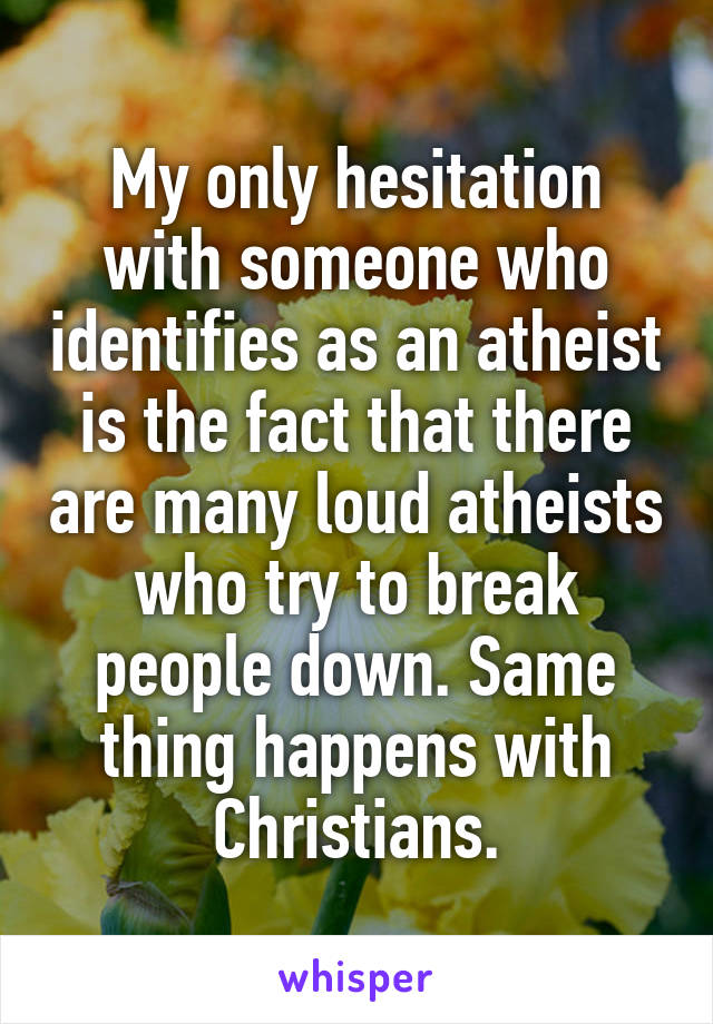 My only hesitation with someone who identifies as an atheist is the fact that there are many loud atheists who try to break people down. Same thing happens with Christians.