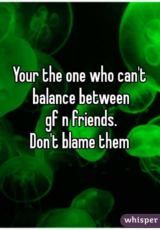 Your the one who can't balance between
 gf n friends.
Don't blame them