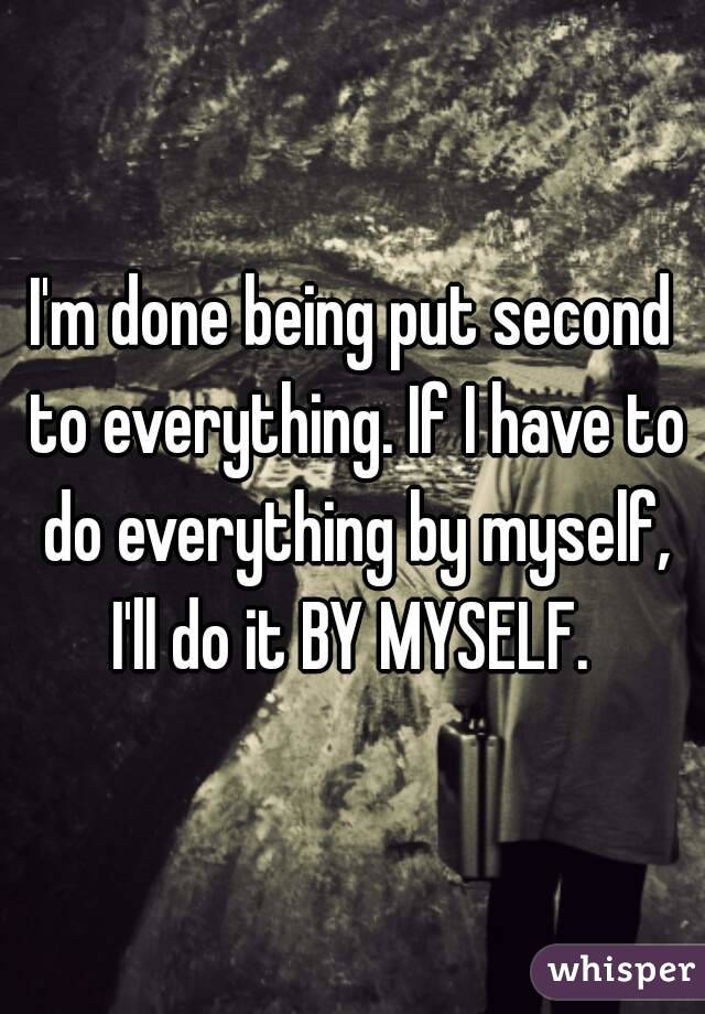 I'm done being put second to everything. If I have to do everything by myself, I'll do it BY MYSELF. 