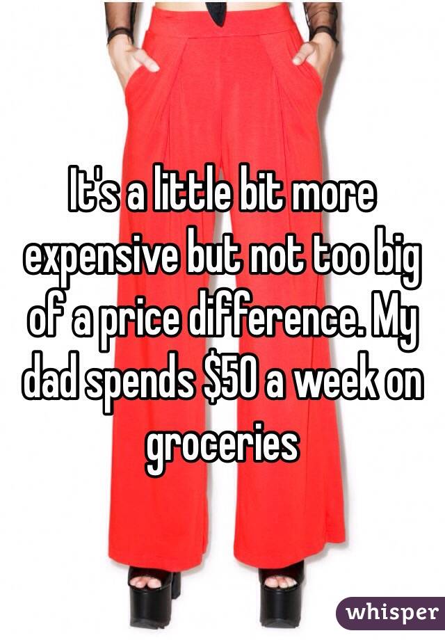 It's a little bit more expensive but not too big of a price difference. My dad spends $50 a week on groceries 