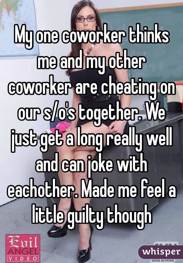 My one coworker thinks me and my other coworker are cheating on our s/o's together. We just get a long really well and can joke with eachother. Made me feel a little guilty though 