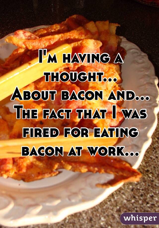 I'm having a thought...
About bacon and...
The fact that I was fired for eating bacon at work...