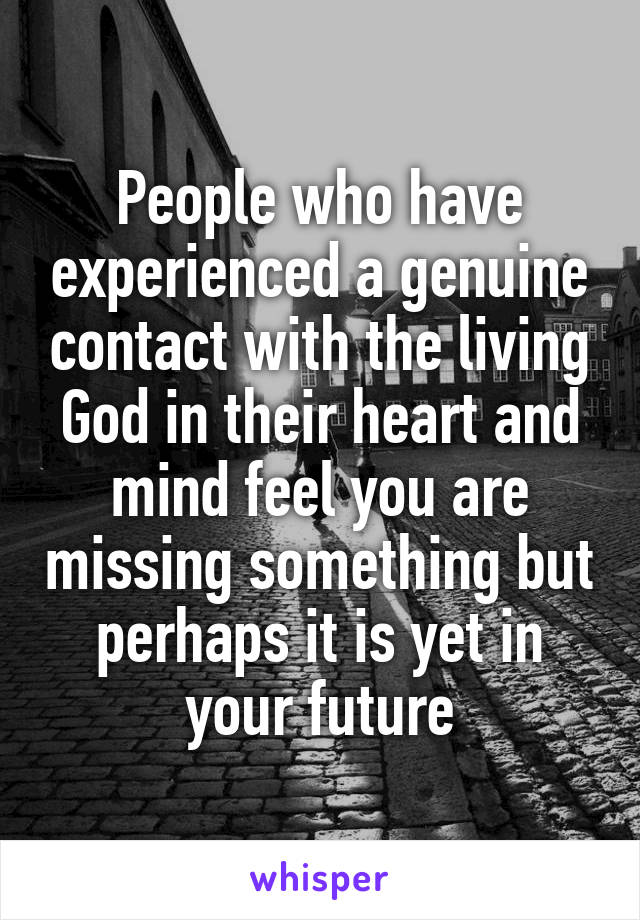 People who have experienced a genuine contact with the living God in their heart and mind feel you are missing something but perhaps it is yet in your future