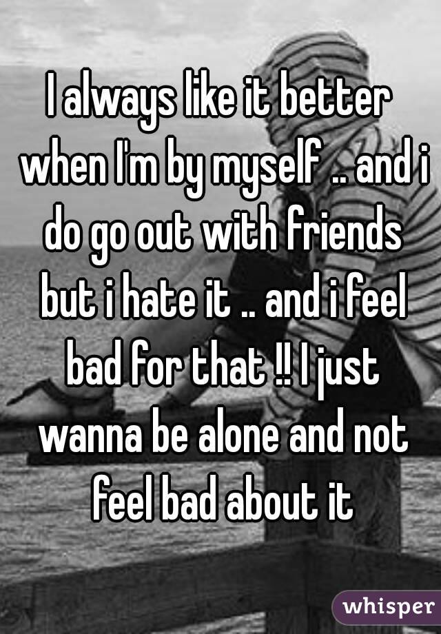 I always like it better when I'm by myself .. and i do go out with friends but i hate it .. and i feel bad for that !! I just wanna be alone and not feel bad about it