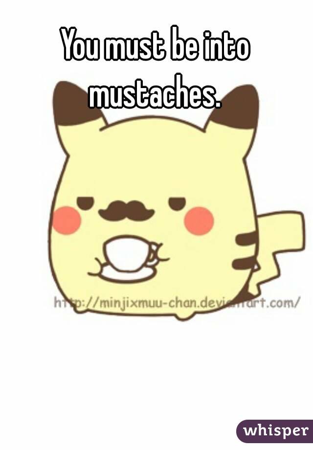 You must be into mustaches. 