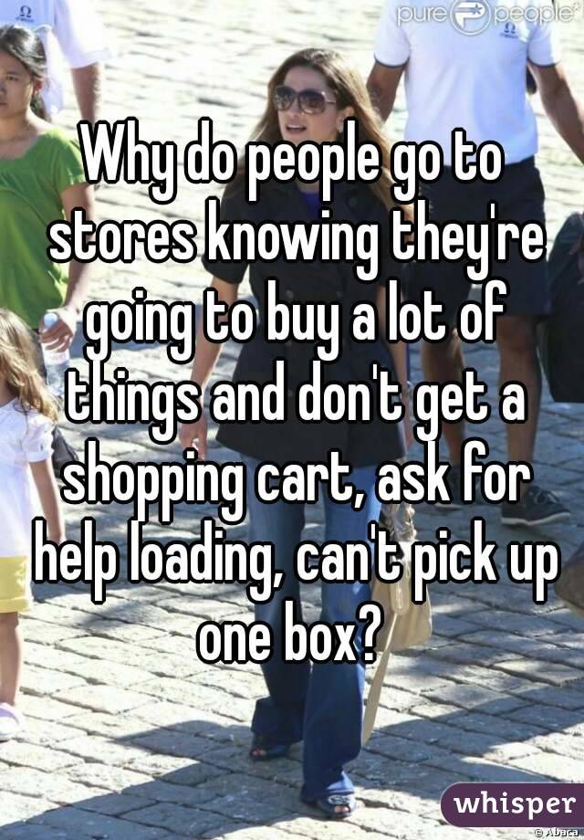 Why do people go to stores knowing they're going to buy a lot of things and don't get a shopping cart, ask for help loading, can't pick up one box? 