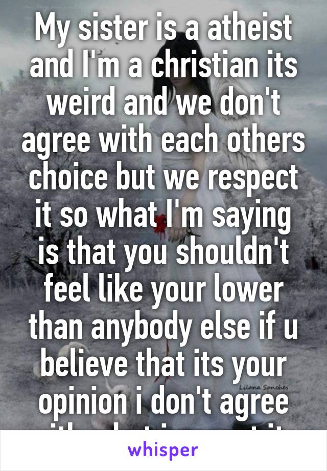 My sister is a atheist and I'm a christian its weird and we don't agree with each others choice but we respect it so what I'm saying is that you shouldn't feel like your lower than anybody else if u believe that its your opinion i don't agree with u but irespect it  