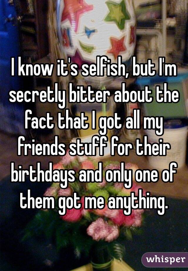 I know it's selfish, but I'm secretly bitter about the fact that I got all my friends stuff for their birthdays and only one of them got me anything.