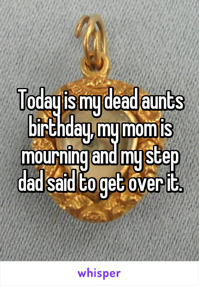 Today is my dead aunts birthday, my mom is mourning and my step dad said to get over it.