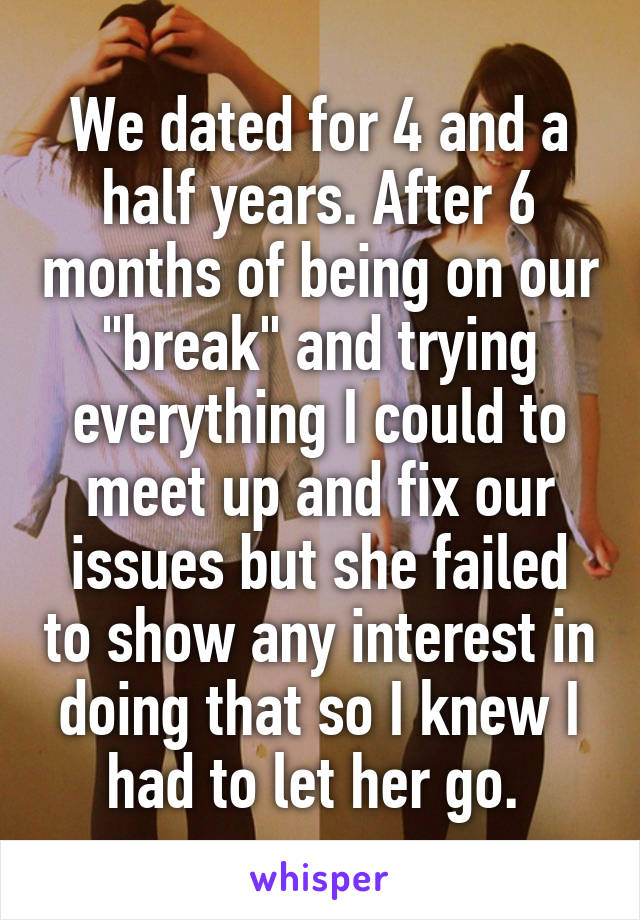We dated for 4 and a half years. After 6 months of being on our "break" and trying everything I could to meet up and fix our issues but she failed to show any interest in doing that so I knew I had to let her go. 