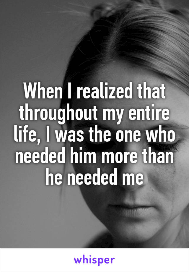 When I realized that throughout my entire life, I was the one who needed him more than he needed me