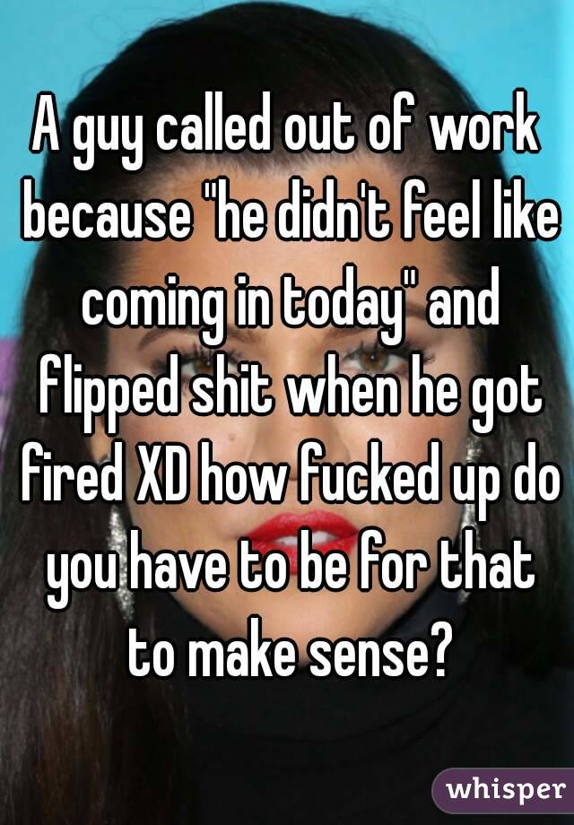 A guy called out of work because "he didn't feel like coming in today" and flipped shit when he got fired XD how fucked up do you have to be for that to make sense?