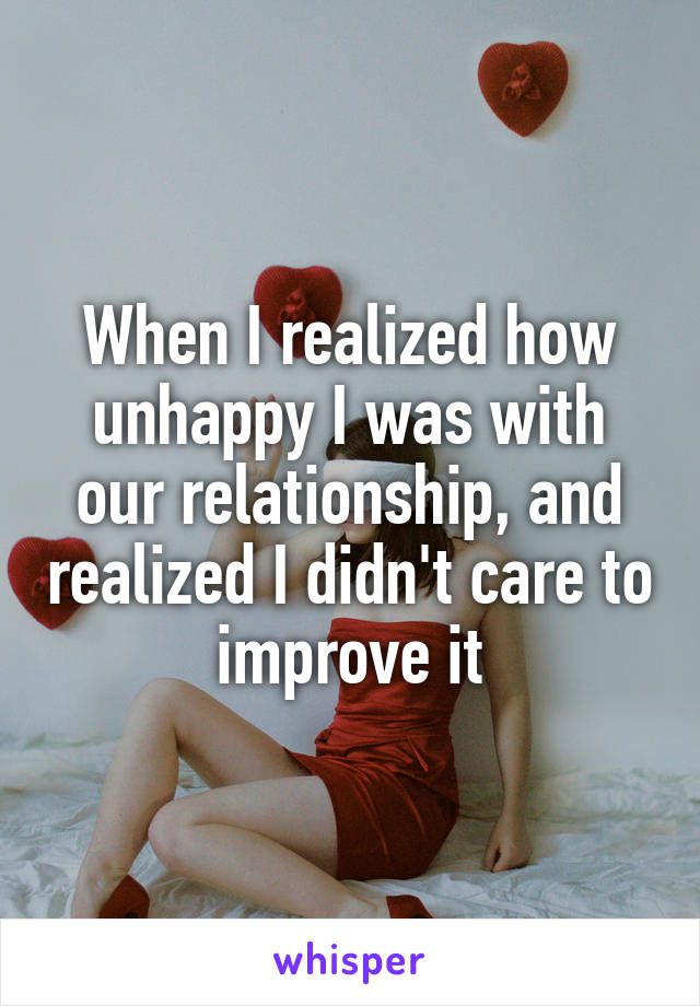When I realized how unhappy I was with our relationship, and realized I didn't care to improve it