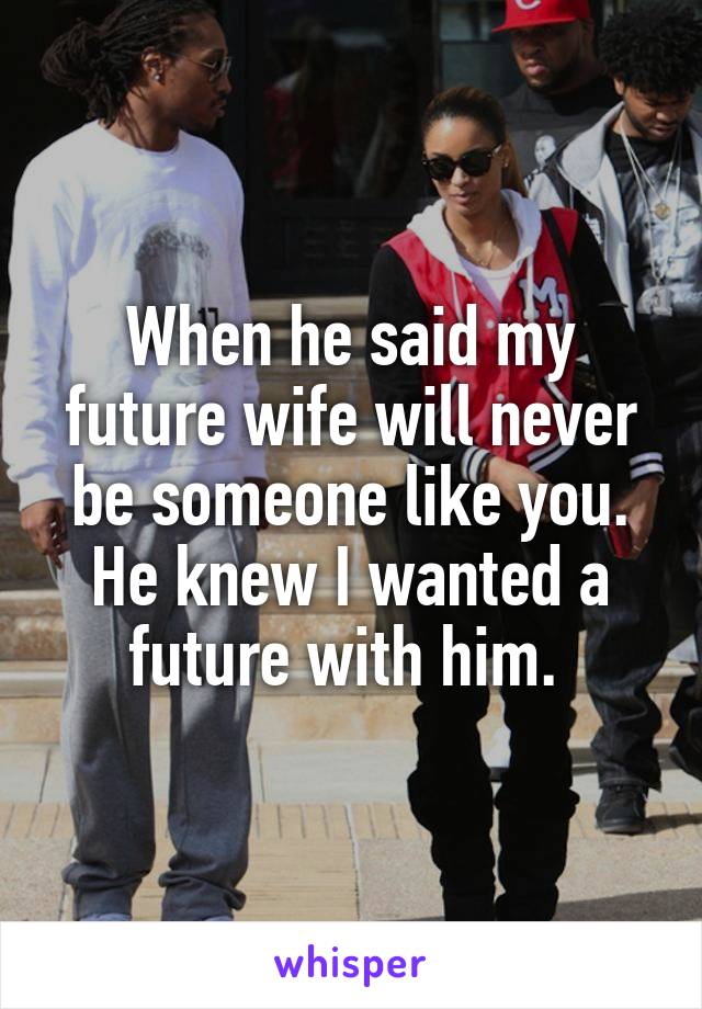 When he said my future wife will never be someone like you. He knew I wanted a future with him. 