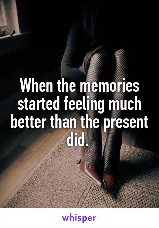 When the memories started feeling much better than the present did. 