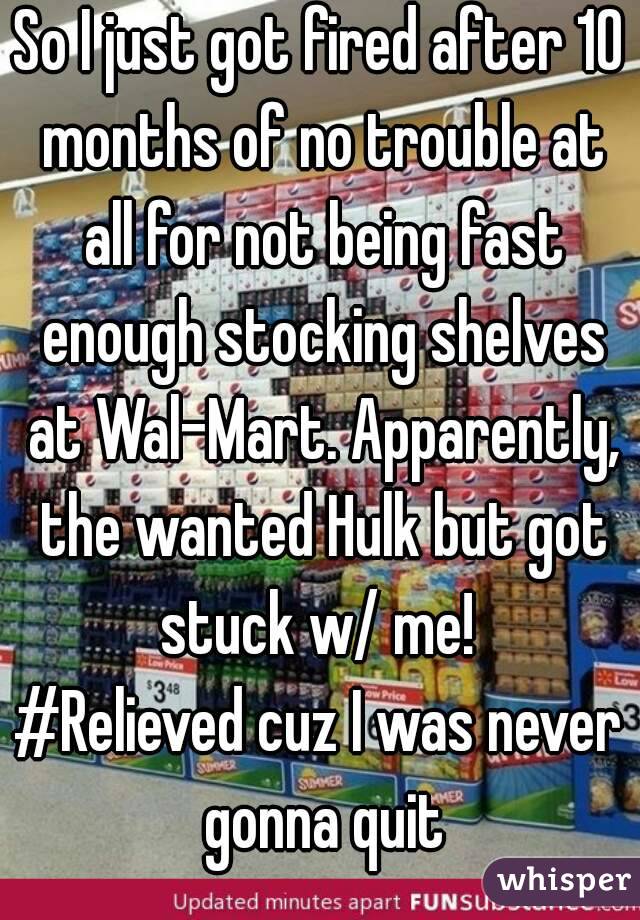 So I just got fired after 10 months of no trouble at all for not being fast enough stocking shelves at Wal-Mart. Apparently, the wanted Hulk but got stuck w/ me! 
#Relieved cuz I was never gonna quit