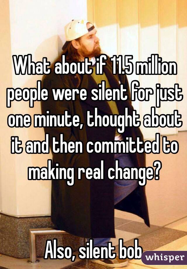 What about if 11.5 million people were silent for just one minute, thought about it and then committed to making real change?


Also, silent bob.