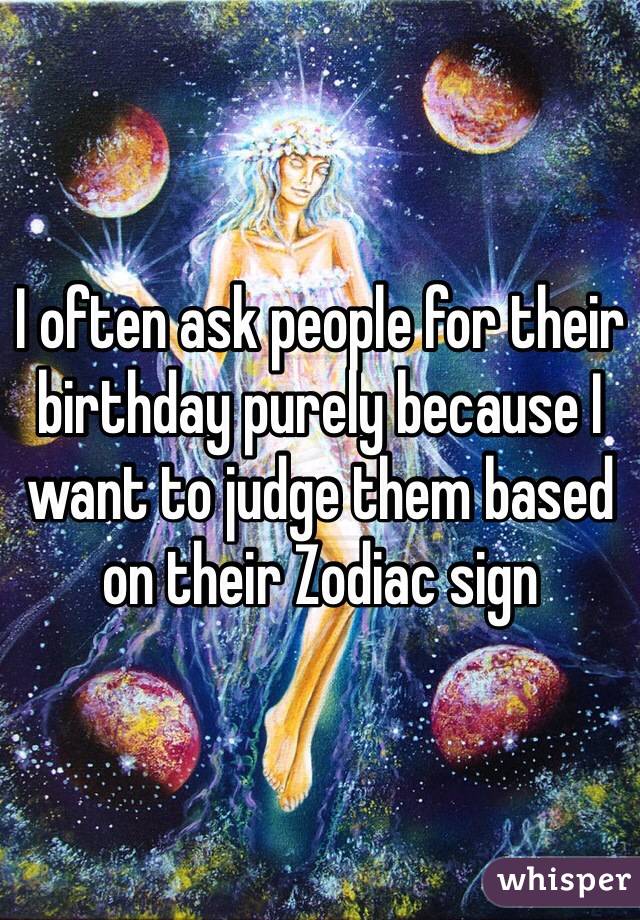 I often ask people for their birthday purely because I want to judge them based on their Zodiac sign 