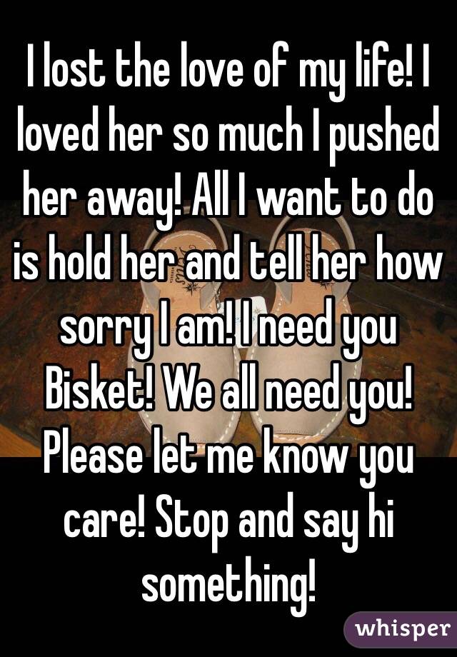 I lost the love of my life! I loved her so much I pushed her away! All I want to do is hold her and tell her how sorry I am! I need you Bisket! We all need you! Please let me know you care! Stop and say hi something!