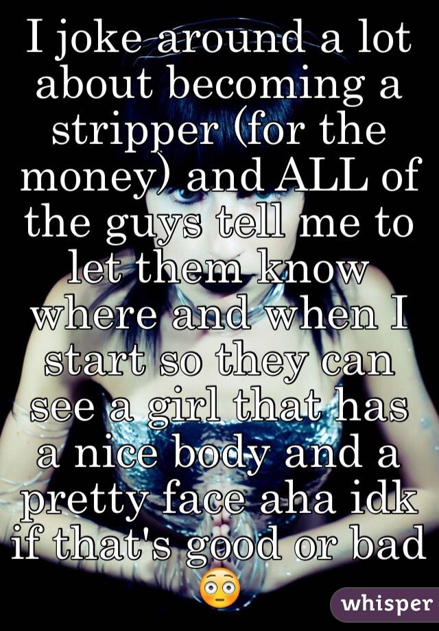 I joke around a lot about becoming a stripper (for the money) and ALL of the guys tell me to let them know where and when I start so they can see a girl that has a nice body and a pretty face aha idk if that's good or bad 😳