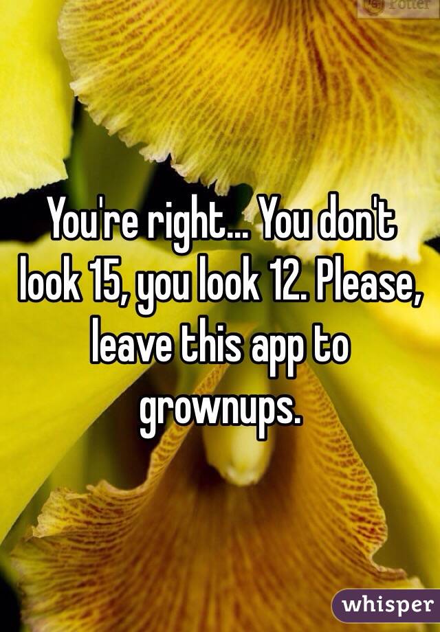 You're right... You don't look 15, you look 12. Please, leave this app to grownups.