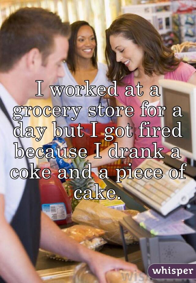 I worked at a grocery store for a day but I got fired because I drank a coke and a piece of cake.