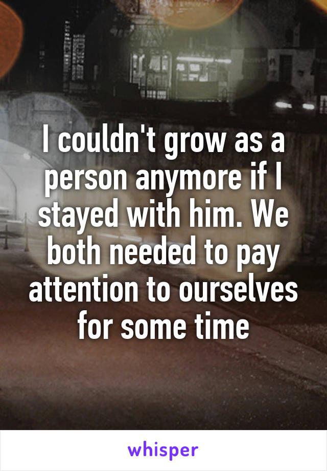 I couldn't grow as a person anymore if I stayed with him. We both needed to pay attention to ourselves for some time