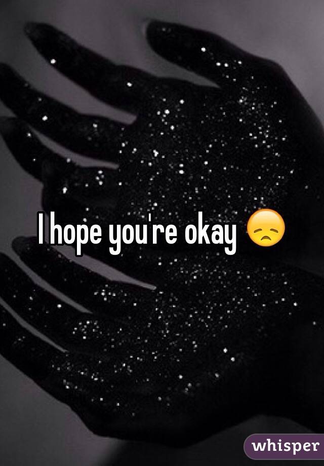 I hope you're okay 😞