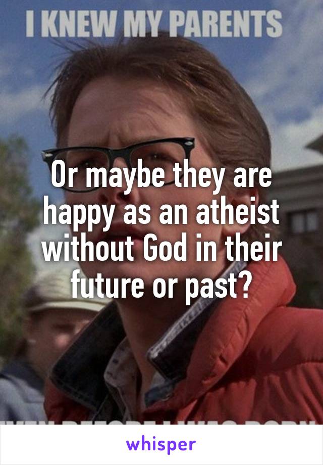 Or maybe they are happy as an atheist without God in their future or past?