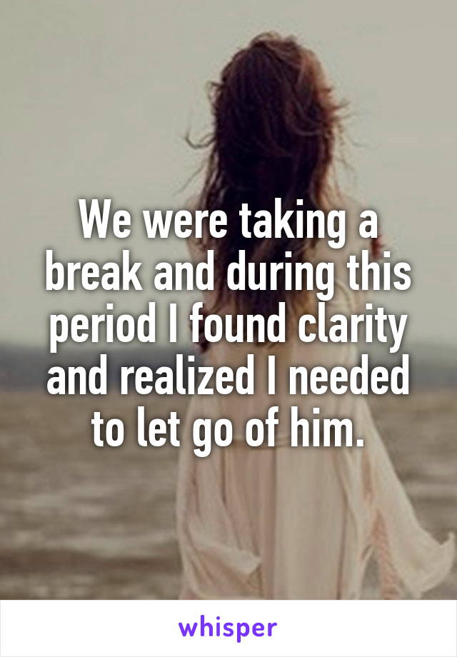We were taking a break and during this period I found clarity and realized I needed to let go of him.