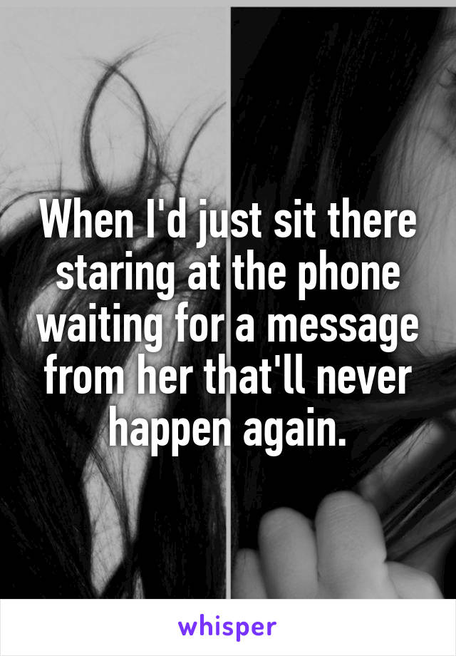 When I'd just sit there staring at the phone waiting for a message from her that'll never happen again.