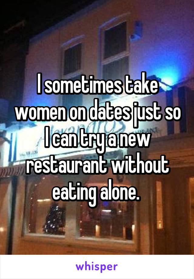 I sometimes take women on dates just so I can try a new restaurant without eating alone. 