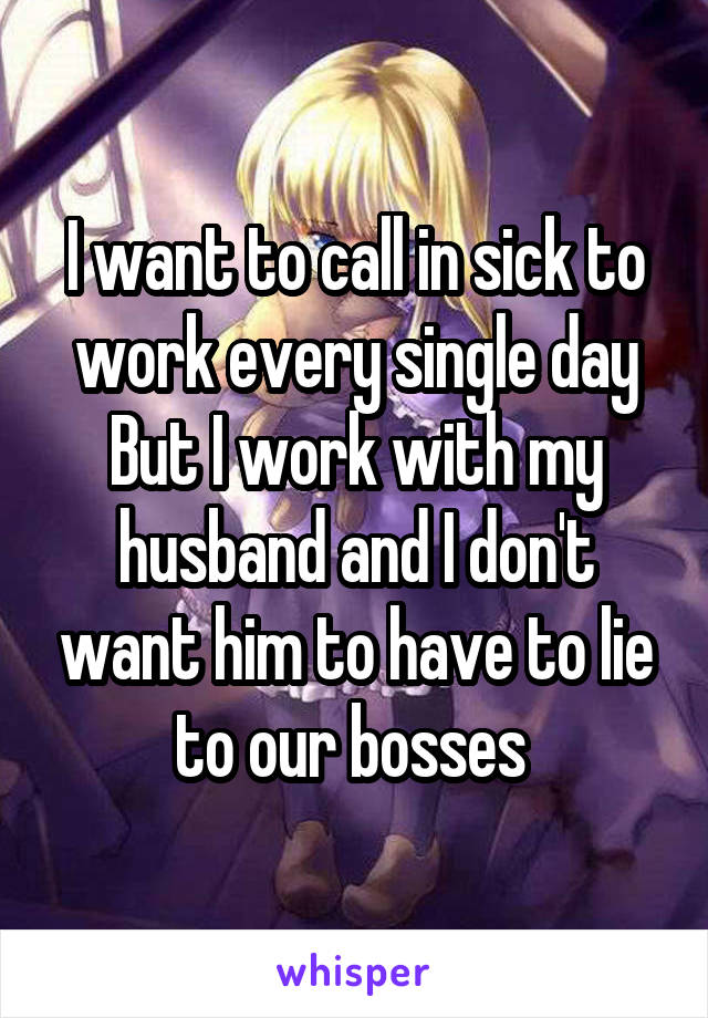 I want to call in sick to work every single day
But I work with my husband and I don't want him to have to lie to our bosses 