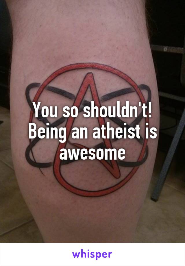 You so shouldn't! Being an atheist is awesome