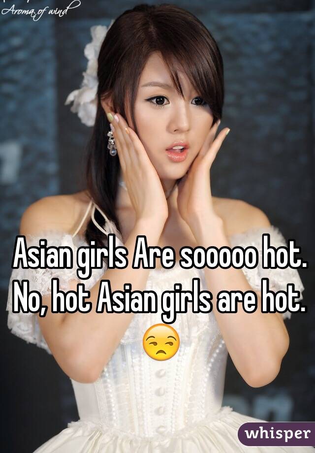 Asian girls Are sooooo hot.
No, hot Asian girls are hot. 
ðŸ˜’