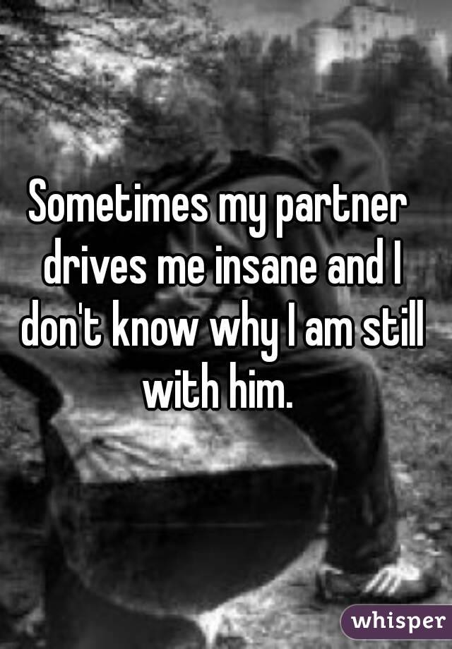 Sometimes my partner drives me insane and I don't know why I am still with him. 